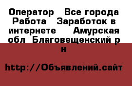 Оператор - Все города Работа » Заработок в интернете   . Амурская обл.,Благовещенский р-н